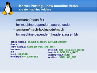 Kernel Porting – new machine items
        create machine folders


     arm/arch/mach-fxx
      for machine dependent source code
     arm/arm/mach-fxx/include/mach
      for machine dependent headers/assembly

debug-macro.S: adduart, senduart, busyuart, waituart
dma.h
entry-macro.S: macro get_irqnr_and_base
hardware.h                        system.h: arch_idle(), arch_reset()
io.h                              timex.h: CLOCK_TICK_RATE
irqs.h: NR_IRQS                   uncompress.h: putc()
memory.h: PHYS_OFFSET             vmalloc.h: VMALLOC_END
 