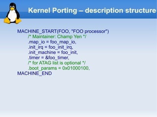 Kernel Porting – description structure

MACHINE_START(FOO, "FOO processor")
   /* Maintainer: Champ Yen */
   .map_io = foo_map_io,
   .init_irq = foo_init_irq,
   .init_machine = foo_init,
   .timer = &foo_timer,
   /* for ATAG list is optional */
   .boot_params = 0x01000100,
MACHINE_END
 
