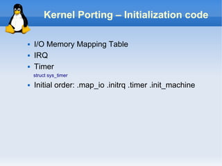 Kernel Porting – Initialization code

   I/O Memory Mapping Table
   IRQ
   Timer
    struct sys_timer
   Initial order: .map_io .initrq .timer .init_machine
 