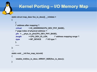 Kernel Porting – I/O Memory Map

static struct map_desc foo_io_desc[] __initdata =
{
     {
     /* address after mapping */
     .virtual       = IO_ADDRESS(CPU_DEV_PHY_BASE),
     /* page index of physical address */
     .pfn = __phys_to_pfn(CPU_DEV_PHY_BASE),
     .length        = CPU_DEV_IO_LEN,             /* address mapping range */
     .type          = MT_DEVICE        /* I/O type */
     },
    ……
};
….
static void __init foo_map_io(void)
{
     iotable_init(foo_io_desc, ARRAY_SIZE(foo_io_desc));
}
 