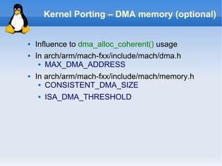 Kernel Porting – DMA memory (optional)


   Influence to dma_alloc_coherent() usage
   In arch/arm/mach-fxx/include/mach/dma.h
      MAX_DMA_ADDRESS


   In arch/arm/mach-fxx/include/mach/memory.h
      CONSISTENT_DMA_SIZE


       ISA_DMA_THRESHOLD
 