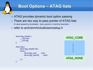 Boot Options – ATAG lists

   ATAG provides dynamic boot option passing
   There are two way to pass pointer of ATAG lists
    r2 value passed by bootloader, .boot_params in machine descriptor
   refer to arch/arm/include/asm/setup.h

      struct tag_header {
           __u32 size;                                           ATAG_CORE
           __u32 tag;
      };




                                                                        ……
      struct tag {
           struct tag_header hdr;
           union {
                 struct tag_core    core;
                 struct tag_mem32     mem;
                 …
           } u;                                                  ATAG_NONE
      };
 