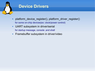 Device Drivers

   platform_device_register(), platform_driver_register()
    for some on-chip devices(ex: clock/power control)
   UART subsystem in driver/serial
    for startup message, console ,and shell
   Framebuffer subsystem in driver/video
 