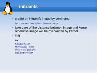initramfs

   create an initramfs image by command:
    find . | cpio -o -H newc | gzip > ../initramfs.cpio.gz

   take care of the distance between image and kernel,
    otherwise image will be overwritten by kernel.
   /init
    ex:
    #!/bin/busybox sh
    #/bin/busybox --install
    mount -t proc proc /proc
    exec /bin/busybox sh
 