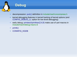 Debug

   decompression: putc() definiition in include/mach/uncompress.h
   kernel debugging features in kernel hacking of kernel options (and
    CONFIG_DEBUG_LL option for low level debugging)
   early debug: printascii/printhex(2,4,8) make use of uart macros in
    include/mach/debug-macro.S
   printk()
   CONNFIG_KGDB
 