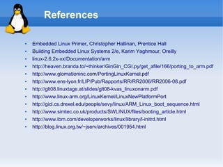 References

   Embedded Linux Primer, Christopher Hallinan, Prentice Hall
   Building Embedded Linux Systems 2/e, Karim Yaghmour, Oreilly
   linux-2.6.2x-xx/Documentation/arm
   http://heaven.branda.to/~thinker/GinGin_CGI.py/get_afile/166/porting_to_arm.pdf
   http://www.glomationinc.com/PortingLinuxKernel.pdf
   http://www.ens-lyon.fr/LIP/Pub/Rapports/RR/RR2006/RR2006-08.pdf
   http://glt08.linuxtage.at/slides/glt08-kvas_linuxonarm.pdf
   http://www.linux-arm.org/LinuxKernel/LinuxNewPlatformPort
   http://gicl.cs.drexel.edu/people/sevy/linux/ARM_Linux_boot_sequence.html
   http://www.simtec.co.uk/products/SWLINUX/files/booting_article.html
   http://www.ibm.com/developerworks/linux/library/l-initrd.html
   http://blog.linux.org.tw/~jserv/archives/001954.html
 