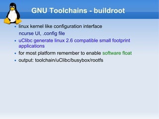 GNU Toolchains - buildroot
   linux kernel like configuration interface
    ncurse UI, .config file
   uClibc generate linux 2.6 compatible small footprint
    applications
   for most platform remember to enable software float
   output: toolchain/uClibc/busybox/rootfs
 
