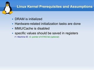 Linux Kernel Prerequisites and Assumptions


   DRAM is initialized
   Hardware-related initialization tasks are done
   MMU/Cache is disabled
   specific values should be saved in registers
    r1: Machine ID, r2: pointer of ATAG list (optional)
 