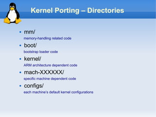 Kernel Porting – Directories

   mm/
    memory-handling related code
   boot/
    bootstrap loader code
   kernel/
    ARM architecture dependent code
   mach-XXXXXX/
    specific machine dependent code
   configs/
    each machine’s default kernel configurations
 