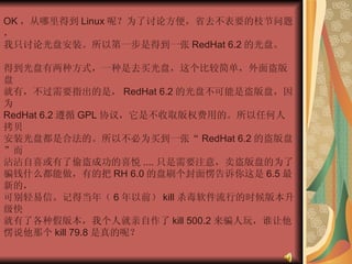 OK ，从哪里得到 Linux 呢？为了讨论方便，省去不表要的枝节问题，  我只讨论光盘安装。所以第一步是得到一张 RedHat 6.2 的光盘。  得到光盘有两种方式，一种是去买光盘，这个比较简单，外面盗版盘  就有，不过需要指出的是， RedHat 6.2 的光盘不可能是盗版盘，因为  RedHat 6.2 遵循 GPL 协议，它是不收取版权费用的。所以任何人拷贝  安装光盘都是合法的。所以不必为买到一张“ RedHat 6.2 的盗版盘”而  沾沾自喜或有了偷盗成功的喜悦 .... 只是需要注意，卖盗版盘的为了  骗钱什么都能做，有的把 RH 6.0 的盘刷个封面愣告诉你这是 6.5 最新的，  可别轻易信。记得当年（ 6 年以前） kill 杀毒软件流行的时候版本升级快  就有了各种假版本，我个人就亲自作了 kill 500.2 来骗人玩，谁让他  愣说他那个 kill 79.8 是真的呢？  