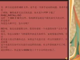 另一种方法是获得 ISO 文件，这个是一半新手必问的问题。你多半是有  了网络，懒得或者无法买到光盘。你从某个 FTP 下载了 RH62_INSTALL.ISO  这样一个 600 多 M 的文件。你琢磨着这就是个跟光盘有关的文件，但是你不  知道怎么解开它。怎么办呢？  ISO 呢，就是光盘镜像文件。假设你要把一个光盘的内容 * 完全 * 的传给  别人，你怎么做呢？当然最简单就是光盘拷贝，如果要通过网络，可以  把光盘上的文件都传过去。如果这个光盘只是一些文件倒简单了，可是如果  这个光盘有比如可以光盘启动这样的功能，传文件恐怕就不行了吧。更不用  说在网络上，传总量为 600M 的上千个小文件的可怕了。  