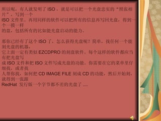 所以呢，有人就发明了 ISO ，就是可以把一个光盘忠实的“照张相片”，写到一个  ISO 文件里。再用同样的软件可以把所有的信息再写回光盘，得到一个一摸一样  的盘，包括所有的比如能光盘启动的能力。  那你已经有了这个 ISO 了，怎么获得光盘呢？简单，找任何一个能刻光盘的机器，  它上面一定有类似 EZCDPRO 的刻盘软件。每个这样的软件都应当有把光盘写  成 ISO 文件和把 ISO 文件写成光盘的功能。你需要在它的菜单里仔细找，或者找  人帮你找，如何把 CD IMAGE FILE 刻成 CD 的功能，然后开始刻，就得到一张跟  RedHat  发行版一个字节都不差的光盘了 ....  