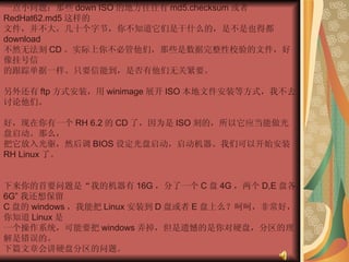 一点小问题：那些 down ISO 的地方往往有 md5.checksum 或者 RedHat62.md5 这样的  文件，并不大，几十个字节，你不知道它们是干什么的，是不是也得都 download  不然无法刻 CD 。实际上你不必管他们，那些是数据完整性校验的文件，好像挂号信  的跟踪单据一样。只要信能到，是否有他们无关紧要。  另外还有 ftp 方式安装，用 winimage 展开 ISO 本地文件安装等方式，我不去讨论他们。  好，现在你有一个 RH 6.2 的 CD 了，因为是 ISO 刻的，所以它应当能做光盘启动。那么，  把它放入光驱，然后调 BIOS 设定光盘启动，启动机器。我们可以开始安装 RH Linux 了。  下来你的首要问题是“我的机器有 16G ，分了一个 C 盘 4G ，两个 D,E 盘各 6G” 我还想保留  C 盘的 windows ，我能把 Linux 安装到 D 盘或者 E 盘上么？呵呵，非常好，你知道 Linux 是  一个操作系统，可能要把 windows 弄掉，但是遗憾的是你对硬盘，分区的理解是错误的。  下篇文章会讲硬盘分区的问题。  