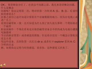 OK ，要讲硬盘分区了。在讲这个问题之前，我先来讲讲概念问题，什么是概念  问题呢？你还记得第一次，绝对的第一次听到 A: 盘， B: 盘， C 盘时候的感觉么？  在那之前自己也许知道计算机有个存储数据的地方，因为在电视上或者广告上  看到过磁带机（我一直不知道为什么到了很久很久那种一个傻姑娘在一个磁带  柜前面操作一个现在看来是垃圾的磁带设备会不停的成为电视台播放电脑题材  节目的缺省背景）或者硬盘的图象。但是你并没有一个概念计算机究竟怎么使  用这些设备，直到你第一次打出 dir a: 或者打开 explorer 看到 A: C: 字样的目录  树。如果你还记得当时的感觉，恭喜你，这种感觉又回来了。  