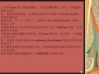 下来讲 Linux 对于硬盘的概念。只考虑 IDE 硬盘。对于一个硬盘的操作分很多  层。我们需要知道的，是硬盘是由很多个 512 字节的扇区组成的。而这些扇区会  被组织成一个一个“分区”。这些对于每个操作系统都是一样的，在这之上每  个操作系统自己去管理分给自己的分区。对于 windows 来说，它会把这些分区格  式化然后按照 CDE 盘来管理。而 Linux 则不同。所以呢，一个硬盘上分多个分  区，安装多个操作系统比如 windows,Linux,Solaris 等是完全可以的。但是由于  每个操作系统对分区的操作不同，只能说把操作系统安装到分区中而不存在把  操作系统安装到 CDE 盘中（ UMSDOS 方式先不提）。  