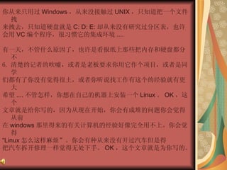 你从来只用过 Windows ，从来没接触过 UNIX ，只知道把一个文件拽  来拽去，只知道硬盘就是 C: D: E: 却从来没有研究过分区表，也许  会用 VC 编个程序，很习惯它的集成环境 ....  有一天，不管什么原因了，也许是看报纸上那些把内存和硬盘都分不  清楚的记者的吹嘘，或者是老板要求你用它作个项目，或者是同学  们都有了你没有觉得很土，或者你听说找工作有这个的经验就有更大  希望 .... 不管怎样，你想在自己的机器上安装一个 Linux 。 OK ，这个  文章就是给你写的，因为从现在开始，你会有成堆的问题你会觉得从前  在 windows 那里得来的有关计算机的经验好像完全用不上。你会觉得  “ Linux 怎么这样麻烦”。你会有种从来没有开过汽车但是得  把汽车拆开修理一样觉得无处下手。 OK ，这个文章就是为你写的。  