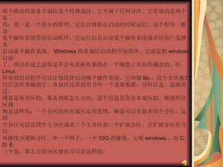 每个硬盘的第 0 个扇区是个特殊扇区，它不属于任何分区。它存放的是两个东  西：第一是一个很小的程序，它由计算机在启动的时候运行，这个程序一般是  某个操作系统带的启动程序，它运行后会启动某个操作系统或者给用户选择来  启动某个操作系统。 Windows 的 0 扇区启动程序很简单，它就是把 windows 启动  了，所以在这之前你是不会有多操作系统在一个硬盘上共存的概念的。而 Linux  所带的启动程序可以让你选择启动哪个操作系统，它叫做 lilo 。这个东西我们  以后会经常碰到它。 0 扇区还存放有另外一个重要数据：分区信息。前面讲过，  硬盘是有分区的，那么到底怎么分的，这个信息是存在 0 扇区的。硬盘的分区规  则是这样的：一个分区的所有扇区必须连续，硬盘可以有最多四个分区，这四  个分区可以是四个主分区或者三个主分区加一个扩展分区。在扩展分区里可以  再继续分逻辑分区。举一个例子，一个 10G 的硬盘，安装 windows ，有 C: D: E:  三个盘。那么它的分区情况可以是这样的：  