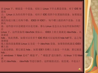 在 Linux 下，硬盘是一个设备，实际上 Linux 下什么都是设备。对于 IDE 硬盘而  言， Linux 认为存在四个设备，对应于 IDE 的四个位置接的设备。如果装过机器  我们知道主板上有两个槽， IDE0 和 IDE1 ，每个槽上能挂两个设备，主盘和从  盘，这些盘可以是硬盘可以是光驱。那么 Linux 是怎么认为这些设备的呢？在  Linux 下，这些设备用 /dev/hdx 来标示。 IDE0 上的主盘就是 /dev/hda ，从盘就是  hdb ，依此类推，如果可以有多个 IDE 槽就可以延续到 hde hdf 等。总之每条硬盘  线上接的设备都被 Linux 认为是一个 /dev/hdx 设备。如果你的机器是 IDE0 槽上的  主盘是硬盘，那它就是 hda ，如果 IDE1 的槽上主盘是一个光驱，那它就是 hdc 。  在 windows 下 fdisk 是对”硬盘 1“ ，”硬盘 2“ 进行操作，而 linux 下的 fdisk 就  是对 /dev/hda ， /dev/hdb 等进行操作。这样做很灵活，很直观，不是么？  
