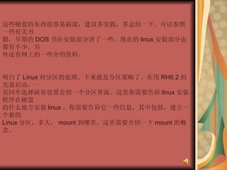 这些硬盘的东西很容易搞混，建议多实践，多总结一下。可以参照一些有关书  籍，早期的 DOS 书在安装部分讲了一些。现在的 linux 安装部分也都有不少。另  外还有网上的一些介绍资料。  明白了 Linux 对分区的处理。下来就是分区策略了。在用 RH6.2 的光盘启动，一  直回车选择缺省设置会到一个分区界面。这里你需要告诉 linux 安装程序在硬盘  的什么地方安装 linux 。你需要告诉它一些信息，其中包括，建立一个新的  Linux 分区，多大， mount 到哪里。这里需要介绍一下 mount 的概念。  