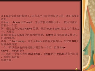 在 Linux 安装的时候除了 / 还有几个目录是预先建立的，我们需要知道的  是 /usr ， /home 还有 /root 。先不管他们都做什么，一般而言我们需要分一个空  间，指定它为 Linux Native 类型，然后 mount point 是这几个目录之一。另外还  需要注意的是 Linux 分区有两种类型， native 是可以存储文件建立目录的那种，  还有一个 linux swap ，这个是 linux 的内存交换分区，在安装 RH 的时候必须指定  一个。所以在安装的时候最少需要分一个区，类型 linux native ， mount 到 /  上，然后一个分区类型 linux swap ， swap 区不 mount 为任何目录，系统对其进行  单独处理。  