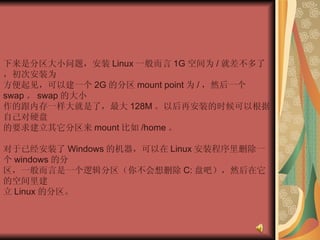 下来是分区大小问题，安装 Linux 一般而言 1G 空间为 / 就差不多了，初次安装为  方便起见，可以建一个 2G 的分区 mount point 为 / ，然后一个 swap 。 swap 的大小  作的跟内存一样大就是了，最大 128M 。以后再安装的时候可以根据自己对硬盘  的要求建立其它分区来 mount 比如 /home 。  对于已经安装了 Windows 的机器，可以在 Linux 安装程序里删除一个 windows 的分  区，一般而言是一个逻辑分区（你不会想删除 C: 盘吧），然后在它的空间里建  立 Linux 的分区。  
