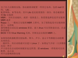 分了区之后继续安装，你还被要求配置一些其它东西。包括 root 密码， Lilo ，  配置网络， X 等东西。其中 Lilo 是比较重要的一部分。你会被要求将 lilo 安装到  MBR ，分区启动扇区，或者一张软盘上。你需要选择是是否安装到 MBR 或者  floppy 上。一般而言安装到 MBR 上即可，为了保险起见可以做到软盘上，这样机  器用硬盘启动还是 windows 那套，进入 linux 可以用软盘启动。注意你需要把  BIOS 中的 Virus Warning 关闭，否则无法安装到 MBR 上。  如果你的机器配置比较标准，网卡，声卡，显示卡等都能自动检测出来的话，  一路回车，再启动你就可以进入 Linux 了。如果运气不好（大多数情况是）网卡  声卡没有在启动的时候配好也无所谓，跟 windows 一样将来可以再配置。总之这  些不会影响到你安装 