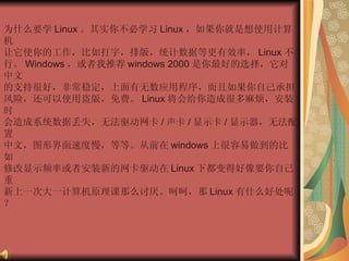 为什么要学 Linux 。其实你不必学习 Linux ，如果你就是想使用计算机  让它使你的工作，比如打字，排版，统计数据等更有效率， Linux 不  行。 Windows ，或者我推荐 windows 2000 是你最好的选择，它对中文  的支持很好，非常稳定，上面有无数应用程序，而且如果你自己承担  风险，还可以使用盗版，免费。 Linux 将会给你造成很多麻烦，安装时  会造成系统数据丢失，无法驱动网卡 / 声卡 / 显示卡 / 显示器，无法配置  中文，图形界面速度慢，等等。从前在 windows 上很容易做到的比如  修改显示频率或者安装新的网卡驱动在 Linux 下都变得好像要你自己重  新上一次大一计算机原理课那么讨厌。呵呵，那 Linux 有什么好处呢？  
