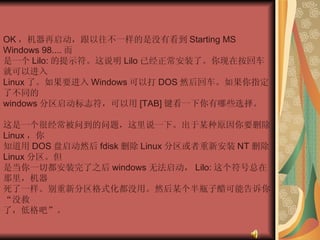 OK ，机器再启动，跟以往不一样的是没有看到 Starting MS Windows 98.... 而  是一个 Lilo: 的提示符。这说明 Lilo 已经正常安装了。你现在按回车就可以进入  Linux 了。如果要进入 Windows 可以打 DOS 然后回车。如果你指定了不同的  windows 分区启动标志符，可以用 [TAB] 键看一下你有哪些选择。  这是一个很经常被问到的问题，这里说一下。出于某种原因你要删除 Linux ，你  知道用 DOS 盘启动然后 fdisk 删除 Linux 分区或者重新安装 NT 删除 Linux 分区。但  是当你一切都安装完了之后 windows 无法启动， Lilo: 这个符号总在那里，机器  死了一样。别重新分区格式化都没用。然后某个半瓶子醋可能告诉你“没救  了，低格吧”。 