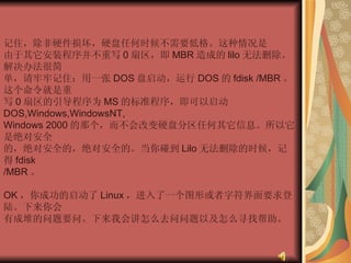 记住，除非硬件损坏，硬盘任何时候不需要低格。这种情况是  由于其它安装程序并不重写 0 扇区，即 MBR 造成的 lilo 无法删除。解决办法很简  单，请牢牢记住：用一张 DOS 盘启动，运行 DOS 的 fdisk /MBR 。这个命令就是重  写 0 扇区的引导程序为 MS 的标准程序，即可以启动 DOS,Windows,WindowsNT,  Windows 2000 的那个，而不会改变硬盘分区任何其它信息。所以它是绝对安全  的，绝对安全的，绝对安全的。当你碰到 Lilo 无法删除的时候，记得 fdisk  /MBR 。  OK ，你成功的启动了 Linux ，进入了一个图形或者字符界面要求登陆。下来你会  有成堆的问题要问。下来我会讲怎么去问问题以及怎么寻找帮助。 