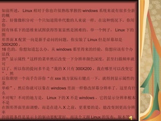 如前所述， Linux 相对于你也许很熟练掌握的 windows 系统来说有很多全新的概  念。好像微积分对一个只知道简单代数的人来说一样。在这种情况下，你用你  固有体系下的思维来试图获得答案显然是困难的。举一个例子， Linux 下的图  形界面 X 配置一向是新手必问的问题。你安装了 Linux 但是屏幕却是 300X200 ，  16 色的，你想知道怎么办。从 windows 那里得来的经验，你想应该有个办法找  到”显示属性“这样的菜单然后改变一下分辨率颜色深度，甚至扫描频率就可  以了。所以你的提问多半是“我的 X 只有 300X200 ，我在哪里可以改变它”，然  后你期望一个高手告诉你“在 xxx 地方鼠标右键点一下，就得到显示属性的菜  单啦”，然后你就可以象在 windows 里面一样修改屏幕分辨率了。这里有什么  不对呢？不对的地方是， Linux 下的 X 不是 windows ，它的显示分辨率根本不是  在图形界面里面调整，而是在进入 X 之前，更重要的是，能改变到更高分辨率  的前提条件是显示卡的驱动要配置好。而这个又跟 Linux 的发布，版本等有关  系。这么多情况都不知道，高手绝对是没有”绝招“告诉你的。 