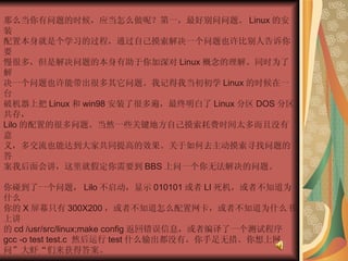 那么当你有问题的时候，应当怎么做呢？第一，最好别问问题。 Linux 的安装  配置本身就是个学习的过程，通过自己摸索解决一个问题也许比别人告诉你要  慢很多，但是解决问题的本身有助于你加深对 Linux 概念的理解。同时为了解  决一个问题也许能带出很多其它问题。我记得我当初初学 Linux 的时候在一台  破机器上把 Linux 和 win98 安装了很多遍，最终明白了 Linux 分区 DOS 分区共存，  Lilo 的配置的很多问题。当然一些关键地方自己摸索耗费时间太多而且没有意  义，多交流也能达到大家共同提高的效果。关于如何去主动摸索寻找问题的答  案我后面会讲，这里就假定你需要到 BBS 上问一个你无法解决的问题。  你碰到了一个问题， Lilo 不启动，显示 010101 或者 LI 死机，或者不知道为什么  你的 X 屏幕只有 300X200 ，或者不知道怎么配置网卡，或者不知道为什么书上讲  的 cd /usr/src/linux;make config 返回错误信息，或者编译了一个测试程序  gcc -o test test.c  然后运行 test 什么输出都没有。你手足无措。你想上网  问”大虾“们来获得答案。  