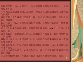 问问题的第一点，是要明白，两个字就能说明问题并且解决一个的事发生在在  一个大侠身上也许表现的很潇洒，但是在你提问题的时候只能表现的很无知，  就好像那个说”我痛“的病人一样。你必须详细的描述一下几个问题：你有什  么，你做了什么，你希望达到什么效果，你发现什么问题，具体的问题现象描  述。比如如果你网络不通，你就需要先说你的 Linux 什么发布，什么版本，你  怎么安装的，怎么配置的网络，详细到具体的命令，你的网络情况，局域网广  域网等。你也许会说很多废话，但是要明白你是来问问题的，你不会知道究竟  问题出在哪里，所以你必须把你能想到的跟问题有关的事情都说出来才可能包  含具体出问题的地方。在这里你不是大侠，无关潇洒不潇洒的问题。我们的目  的是解决你的问题，并且通过解决问题获得自身的提高，无它。  