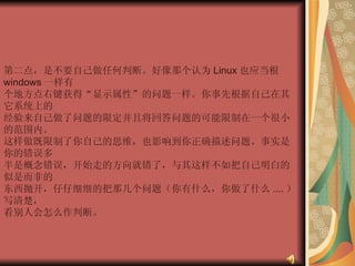 第二点，是不要自己做任何判断。好像那个认为 Linux 也应当根 windows 一样有  个地方点右键获得“显示属性”的问题一样。你事先根据自己在其它系统上的  经验来自己做了问题的限定并且将回答问题的可能限制在一个很小的范围内。  这样做既限制了你自己的思维，也影响到你正确描述问题。事实是你的错误多  半是概念错误，开始走的方向就错了，与其这样不如把自己明白的似是而非的  东西抛开，仔仔细细的把那几个问题（你有什么，你做了什么 .... ）写清楚，  看别人会怎么作判断。  
