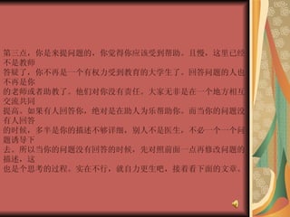 第三点，你是来提问题的，你觉得你应该受到帮助。且慢，这里已经不是教师  答疑了，你不再是一个有权力受到教育的大学生了。回答问题的人也不再是你  的老师或者助教了。他们对你没有责任。大家无非是在一个地方相互交流共同  提高。如果有人回答你，绝对是在助人为乐帮助你。而当你的问题没有人回答  的时候，多半是你的描述不够详细，别人不是医生，不必一个一个问题诱导下  去。所以当你的问题没有回答的时候，先对照前面一点再修改问题的描述，这  也是个思考的过程。实在不行，就自力更生吧，接着看下面的文章。  