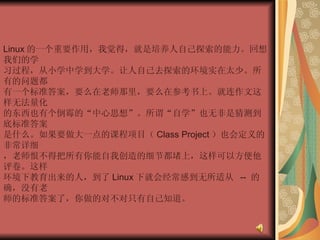 Linux 的一个重要作用，我觉得，就是培养人自己探索的能力。回想我们的学  习过程，从小学中学到大学。让人自己去探索的环境实在太少。所有的问题都  有一个标准答案，要么在老师那里，要么在参考书上。就连作文这样无法量化  的东西也有个倒霉的“中心思想”。所谓“自学”也无非是猜测到底标准答案  是什么。如果要做大一点的课程项目（ Class Project ）也会定义的非常详细  ，老师恨不得把所有你能自我创造的细节都堵上，这样可以方便他评卷。这样  环境下教育出来的人，到了 Linux 下就会经常感到无所适从  --  的确，没有老  师的标准答案了，你做的对不对只有自己知道。  