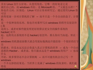 其实 Linux 没什么好处，从使用角度，它唯一的好处是它是  我们自己的，而 windows 再好，是 Microsoft 的。“又能怎么样？”  你也许又问。区别是， Linux 可以让你来研究它，通过使用 Linux 你可以  获得更深一步对计算机的了解  --  而不只是一个全自动的盒子。计算机  是一个很神奇的东西，你也许对那些写出 windows 的程序员很崇拜 ( 我  是的 ) ，或者对那些能发明更好的算法更安全的操作系统的 hacker( 对不  起，远程攻击系统的不是 hacker) 很崇拜，那么你应当知道，坐在一个  windows 的机器前面整天就会用鼠标拖拽也许能给你一个很好的打字员  的薪水，但是永远无法让你进入真正计算机的世界  --  成为一个自由  思想的 Hacker ，或者说，你只能永远是个 windows 的用户  --  也没什么  不好，很多领导还不会计算机呢  --  而不可能有机会自己写一个 windows 。  一个不太妙的结果是，当世界上充满了 windows 的奴隶时，我们就得花  更大的价钱从 Microsoft 那里获得这样的技术，某些社会里，我们管这个  叫做剥削。  