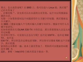 那么，怎么找答案呢？在 BBS 上，你可以进入 Linux 版，然后想”已经有答案了  ，在哪里呢“。首先你可以在从前的文章里找，这个可以用搜索标题的方法。  先想一下如果你要问这个问题要用什么关键字作标题，然后搜索这个关键字。  在 BBS 上搜索是输入 ? 号然后输入关键字再回车。搜索中用什么关键字很讲究，  比如你要找有关 DLINK 530-TX 卡的信息，那么你要想别人会怎么问。肯定标题  里有网卡型号，可是别人会怎么写呢？也许是 530TX ，也许是 530 TX ，也许是  530-TX 。所以但是肯定都包括 530 ，所以你可以搜索 530 这个关键字，然后把搜  索到的文章都看一遍，基本上就有答案了。类似的可以搜索的问题还有 DE  尤  220 ， 810 （ Intel 810 主板内置显卡驱动）等。  