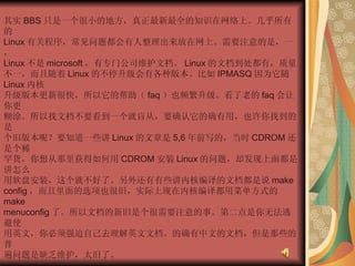 其实 BBS 只是一个很小的地方，真正最新最全的知识在网络上。几乎所有的  Linux 有关程序，常见问题都会有人整理出来放在网上。需要注意的是，一，  Linux 不是 microsoft ，有专门公司维护文档。 Linux 的文档到处都有，质量不一，而且随着 Linux 的不停升级会有各种版本。比如 IPMASQ 因为它随 Linux 内核  升级版本更新很快，所以它的帮助（ faq ）也频繁升级。看了老的 faq 会让你更  糊涂。所以找文档不要看到一个就盲从，要确认它的确有用，也许你找到的是  个旧版本呢？要知道一些讲 Linux 的文章是 5,6 年前写的，当时 CDROM 还是个稀  罕货，你想从那里获得如何用 CDROM 安装 Linux 的问题，却发现上面都是讲怎么  用软盘安装，这个就不好了。另外还有有些讲内核编译的文档都是说 make  config ，而且里面的选项也很旧，实际上现在内核编译都用菜单方式的 make  menuconfig 了。所以文档的新旧是个很需要注意的事。第二点是你无法逃避使  用英文，你必须强迫自己去理解英文文档。的确有中文的文档，但是那些的普  遍问题是缺乏维护，太旧了。  