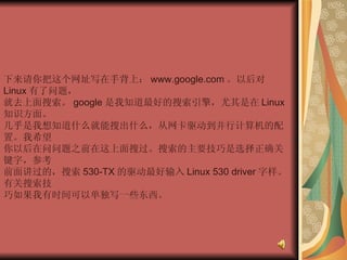 下来请你把这个网址写在手背上： www.google.com 。以后对 Linux 有了问题，  就去上面搜索。 google 是我知道最好的搜索引擎，尤其是在 Linux 知识方面。  几乎是我想知道什么就能搜出什么，从网卡驱动到并行计算机的配置。我希望  你以后在问问题之前在这上面搜过。搜索的主要技巧是选择正确关键字，参考  前面讲过的，搜索 530-TX 的驱动最好输入 Linux 530 driver 字样。有关搜索技  巧如果我有时间可以单独写一些东西。  