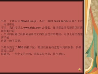 另外一个地方是 News Group ，不过一般的 news server 是联不上的，而且组也  不多。我们可以上 www.deja.com 去搜索。这里都是非常新的国际新闻组的讨论  ，当你的问题已经新到最新的文档里也没有的时候，可以上这里搜索。新手的  问题一般不需要。  当然不要忘了 BBS 的精华区，那里往往有些意想不到的收获，仍然需要注意的  问题是，一些中文的文档，尤其是长文章，往往很旧。 