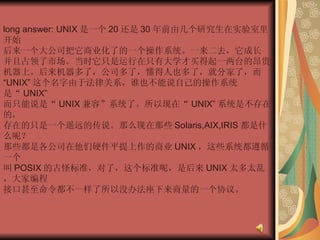 long answer: UNIX 是一个 20 还是 30 年前由几个研究生在实验室里开始  后来一个大公司把它商业化了的一个操作系统。一来二去，它成长  并且占领了市场。当时它只是运行在只有大学才买得起一两台的昂贵  机器上。后来机器多了，公司多了，懂得人也多了，就分家了，而  “ UNIX” 这个名字由于法律关系，谁也不能说自己的操作系统是“ UNIX”  而只能说是“ UNIX 兼容”系统了。所以现在“ UNIX” 系统是不存在的，  存在的只是一个遥远的传说。那么现在那些 Solaris,AIX,IRIS 都是什么呢？  那些都是各公司在他们硬件平提上作的商业 UNIX ，这些系统都遵循一个  叫 POSIX 的古怪标准，对了，这个标准呢，是后来 UNIX 太多太乱，大家编程  接口甚至命令都不一样了所以没办法座下来商量的一个协议。  