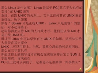 那么 Linux 是什么呢？ Linux 是基于 PC( 其它平台也有的支持 ) 的 UNIX 兼容  系统，在跟 UNIX 的关系上，它不比任何其它 UNIX 兼容系统远。所以如果  你有“ Solaris 才是正统 UNIX ， Linux 只是兼容”的想法，对不起你错了，  起码你得把支持 AIX 的人打败才行，他们还认为 AIX 才是正统 UNIX 呢。  所以用 Linux 你可以学到有关 UNIX 的知识，这些知识绝大部分在其它商业  UNIX 上可以用得上。当然，其核心思想绝对是相同的。那么在三年前只有  你的读博士的辅导员才有机会在实验室那台宝贝 SUN 上学的知识，你现在在  PC 机上就可以实践了，这难道不是很妙的一件事情么？  