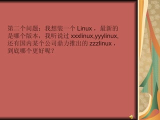 第二个问题：我想装一个 Linux ，最新的是哪个版本，我听说过 xxxlinux,yyylinux,  还有国内某个公司鼎力推出的 zzzlinux ，到底哪个更好呢？  
