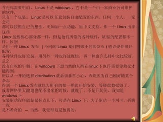首先你需要明白， Linux 不是 windows ，它不是一个由一家商业公司维护的软件，  只有一个包装。 Linux 是可以任意包装自由配置的东西。任何一个人，一家公司  都可以按照自己的想法，比如加一点功能，加中文支持，作一个 Linux 出来。这些  Linux 虽然核心部分都一样，但是他们所带的各种软件，缺省的配置都不一样。区别  是用一种 Linux  发布  ( 不同的 Linux 我们叫做不同的发布 ) 也许硬件很好配置，  各种软件也好安装，用另外一种也许速度快，再一种也许支持中文比较好。总之  没有白吃的午餐，在 windows 下想当然的东西在 linux 下也许需要你熬夜才能得到。  所以从一开始选择 distribution 就必须非常小心，否则因为自己刚好随某个杂志  得到一个 Linux 发布就以为所有的都一样就开始安装，等硬盘数据毁了，  或者网络哭天跄地也配不出来的时候，就晚了。不是开玩笑，我知道 windows 下  安装驱动程序就是鼠标点几下，可是在 Linux 下，为了驱动一个网卡，折腾一夜  是不希奇的  --  当然，我觉得这是值得的。  