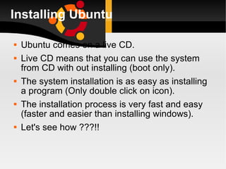 Installing Ubuntu Ubuntu comes on a live CD. Live CD means that you can use the system from CD with out installing (boot only). The system installation is as easy as installing a program (Only double click on icon). The installation process is very fast and easy (faster and easier than installing windows). Let's see how ???!! 