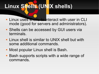 Linux Shells (UNIX shells)‏ Linux uses shells to interact with user in CLI mode (good for servers and administrators). Shells can be accessed by GUI users via terminals. Linux shell is similar to UNIX shell but with some additional commands. Most popular Linux shell is Bash. Bash supports scripts with a wide range of commands. 