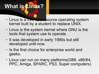 What is Linux? Linux is a free open source operating system kernel built by a student to replace UNIX. Linux is the system kernel where GNU is the tools that system use to operate. It was developed in early 1990s but still developed until now. Is the first choice for enterprise world and geeks. Linux can run on many platforms(i386, x86/64, PPC, Amiga, SPARC, PS3, Super computers). 