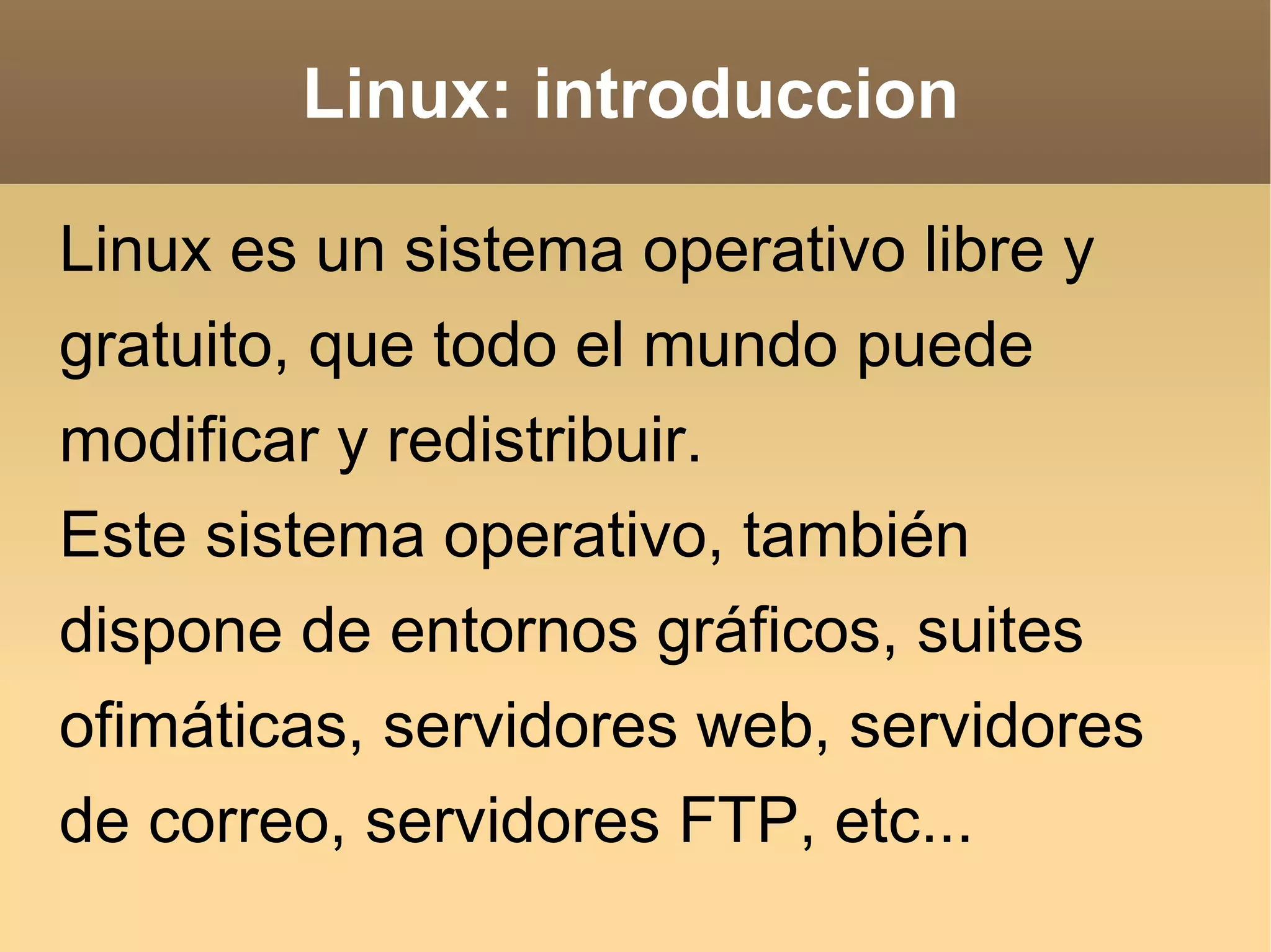 Linux: introduccion Linux es un sistema operativo libre y gratuito, que todo el mundo puede modificar y redistribuir. Este sistema operativo, también dispone de entornos gráficos, suites ofimáticas, servidores web, servidores de correo, servidores FTP, etc... 