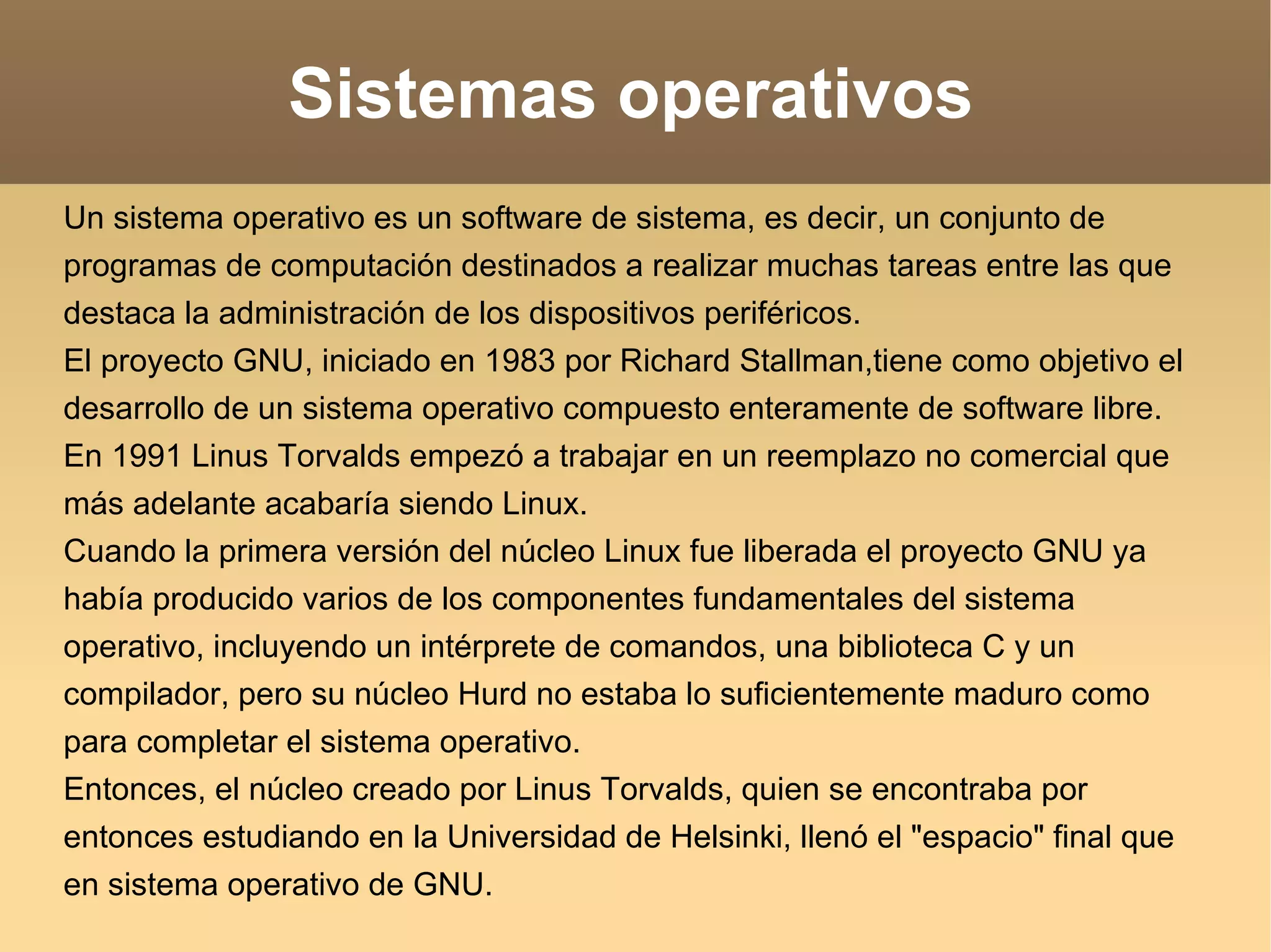 Sistemas operativos Un sistema operativo es un software de sistema, es decir, un conjunto de programas de computación destinados a realizar muchas tareas entre las que destaca la administración de los dispositivos periféricos. El proyecto GNU, iniciado en 1983 por Richard Stallman,tiene como objetivo el desarrollo de un sistema operativo compuesto enteramente de software libre. En 1991 Linus Torvalds empezó a trabajar en un reemplazo no comercial que más adelante acabaría siendo Linux. Cuando la primera versión del núcleo Linux fue liberada el proyecto GNU ya había producido varios de los componentes fundamentales del sistema operativo, incluyendo un intérprete de comandos, una biblioteca C y un compilador, pero su núcleo Hurd no estaba lo suficientemente maduro como para completar el sistema operativo. Entonces, el núcleo creado por Linus Torvalds, quien se encontraba por entonces estudiando en la Universidad de Helsinki, llenó el "espacio" final que en sistema operativo de GNU. 