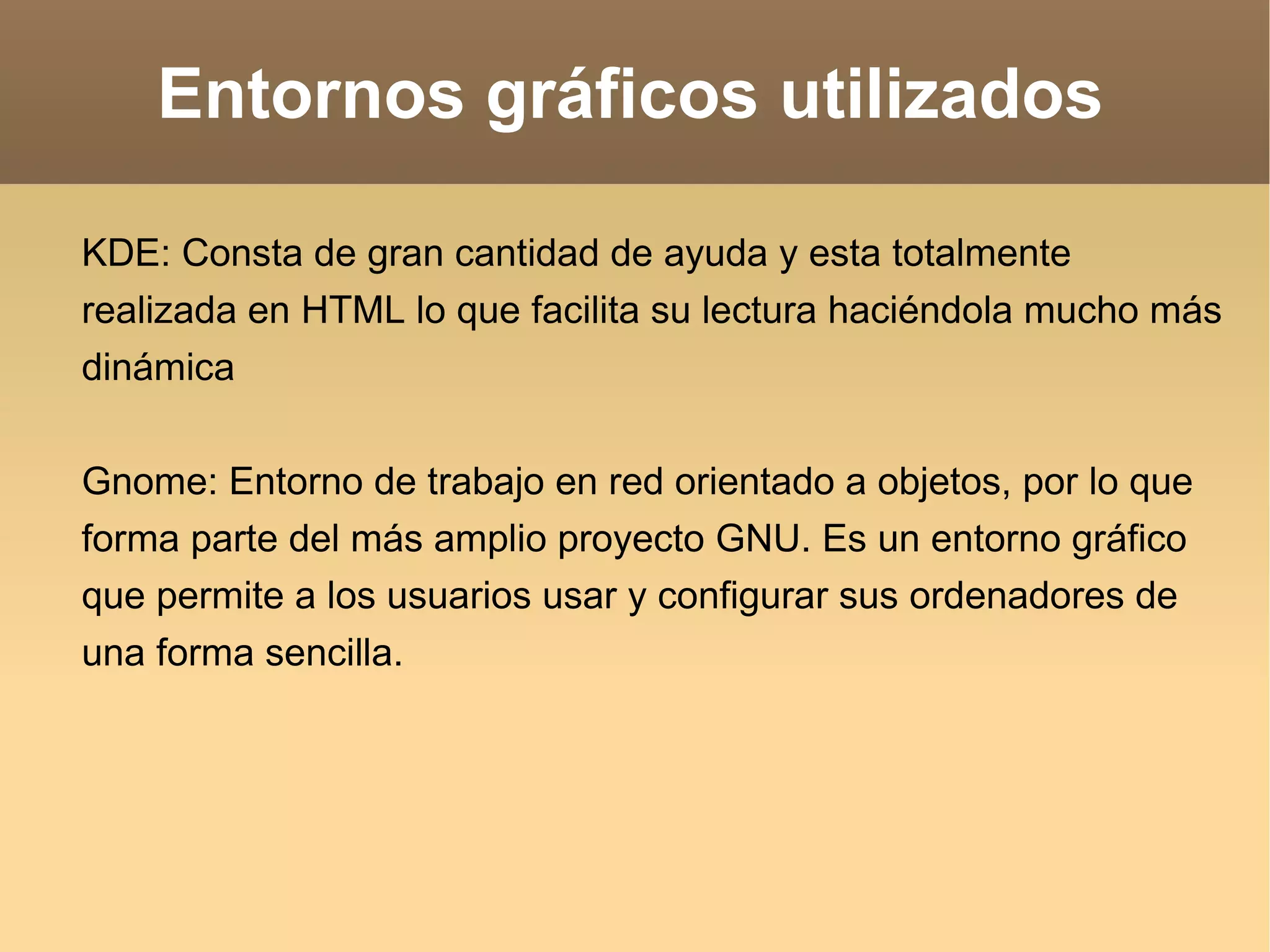 Entornos gráficos utilizados KDE: Consta de gran cantidad de ayuda y esta totalmente realizada en HTML lo que facilita su lectura haciéndola mucho más dinámica Gnome: Entorno de trabajo en red orientado a objetos, por lo que  forma parte del más amplio proyecto GNU. Es un entorno gráfico que permite a los usuarios usar y configurar sus ordenadores de una forma sencilla. 